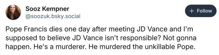 Post about Pope Francis dying, text reads, "Pope Francis dies one day after meeting JD Vance and I'm supposed to believe JD Vance isn't responsible? Not gonna happen. He's a murderer. He murdered the unkillable Pope."