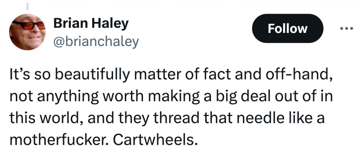 Tweet that says, "It’s so beautifully matter of fact and off-hand, not anything worth making a big deal out of in this world, and they thread that needle like a motherf*cker. Cartwheels."