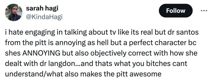 Tweet that reads, "i hate engaging in talking about tv like its real but dr santos from the pitt is annoying as hell but a perfect character bc shes ANNOYING but also objectively correct with how she dealt with dr langdon...and thats what you bitches cant understand/what also makes the pitt awesome"