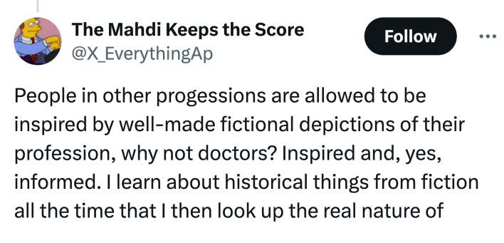 Tweet that says, "People in other [professions] are allowed to be inspired by well-made fictional depictions of their profession, why not doctors? Inspired and, yes, informed. I learn about historical things from fiction all the time that I then look up the real nature of"