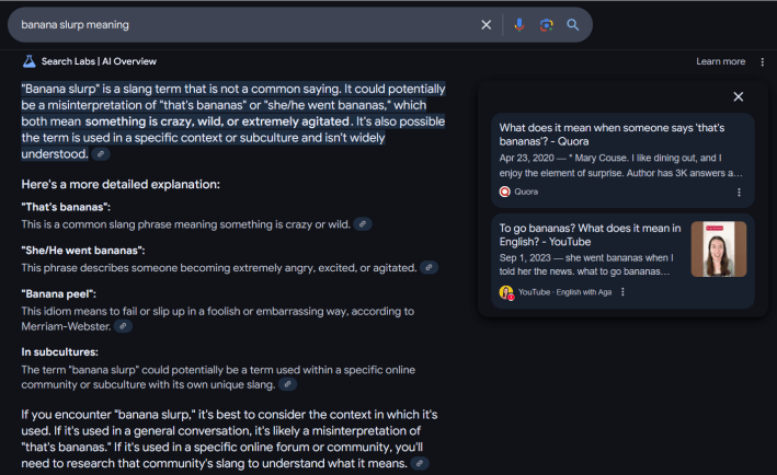 Google AI Overview answer for "banana slurp meaning" reading ""Banana slurp" is a slang term that is not a common saying. It could potentially be a misinterpretation of "that's bananas" or "she/he went bananas," which both mean something is crazy, wild, or extremely agitated. It's also possible the term is used in a specific context or subculture and isn't widely understood. Here's a more detailed explanation: "That's bananas": This is a common slang phrase meaning something is crazy or wild. "She/He went bananas": This phrase describes someone becoming extremely angry, excited, or agitated. "Banana peel": This idiom means to fail or slip up in a foolish or embarrassing way, according to Merriam-Webster. In subcultures: The term "banana slurp" could potentially be a term used within a specific online community or subculture with its own unique slang. If you encounter "banana slurp," it's best to consider the context in which it's used. If it's used in a general conversation, it's likely a misinterpretation of "that's bananas." If it's used in a specific online forum or community, you'll need to research that community's slang to understand what it means."