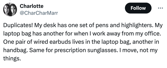 "Duplicates! My desk has one set of pens and highlighters. My laptop bag has another for when I work away from my office. One pair of wired earbuds lives in the laptop bag, another in handbag. Same for prescription sunglasses. I move, not my things."
