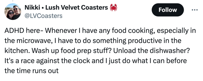 "ADHD here- Whenever I have any food cooking, especially in the microwave, I have to do something productive in the kitchen. Wash up food prep stuff? Unload the dishwasher? It's a race against the clock and I just do what I can before the time runs out"