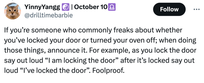 "If you’re someone who commonly freaks about whether you’ve locked your door or turned your oven off; when doing those things, announce it. For example, as you lock the door say out loud 'I am locking the door' after it’s locked say out loud 'I’ve locked the door'. Foolproof."
