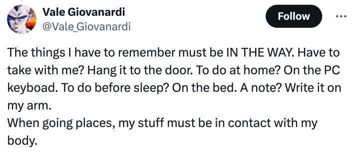 "The things I have to remember must be IN THE WAY. Have to take with me? Hang it to the door. To do at home? On the PC keyboad. To do before sleep? On the bed. A note? Write it on my arm.When going places, my stuff must be in contact with my body."