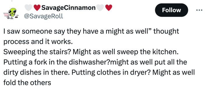 unhinged neurodivergent hack response: "I saw someone say they have a might as well” thought process and it works. Sweeping the stairs? Might as well sweep the kitchen. Putting a fork in the dishwasher?might as well put all the dirty dishes in there. Putting clothes in dryer? Might as well fold the others"