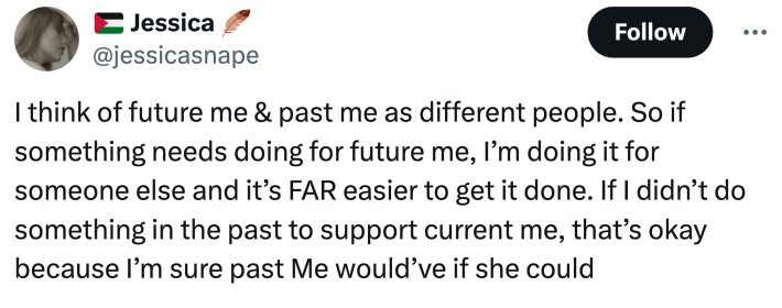 "I think of future me & past me as different people. So if something needs doing for future me, I’m doing it for someone else and it’s FAR easier to get it done. If I didn’t do something in the past to support current me, that’s okay because I’m sure past Me would’ve if she could"