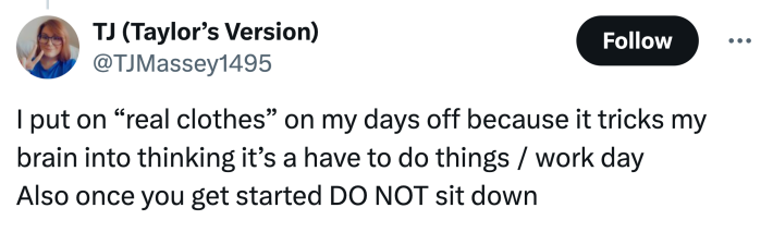 "I put on 'real clothes' on my days off because it tricks my brain into thinking it’s a have to do things / work dayAlso once you get started DO NOT sit down"