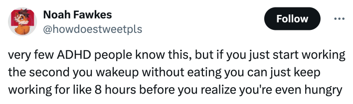"very few ADHD people know this, but if you just start working the second you wakeup without eating you can just keep working for like 8 hours before you realize you're even hungry"