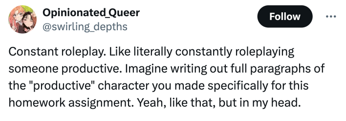 "Constant roleplay. Like literally constantly roleplaying someone productive. Imagine writing out full paragraphs of the "productive" character you made specifically for this homework assignment. Yeah, like that, but in my head."