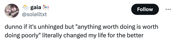 unhinged neurodivergent hack response: "dunno if it's unhinged but 'anything worth doing is worth doing poorly' literally changed my life for the better"
