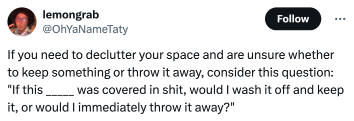 unhinged neurodivergent hack response: "If you need to declutter your space and are unsure whether to keep something or throw it away, consider this question: 'If this _____ was covered in shit, would I wash it off and keep it, or would I immediately throw it away?'"