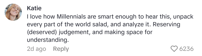 TikTok comment, text reads, "I love how Millennials are smart enough to hear this, unpack every part of the world salad, and analyze it. Reserving (deserved) judgement, and making space for understanding."