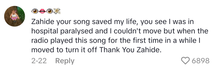 TikTok comment reads, "Zahide your song saved my life, you see I was in hospital paralysed and I couldn't move but when the radio played this song for the first time in a while I moved to turn it off Thank You Zahide."