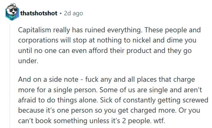 Reddit comment reading "Capitalism really has ruined everything. These people and corporations will stop at nothing to nickel and dime you until no one can even afford their product and they go under. And on a side note - fuck any and all places that charge more for a single person. Some of us are single and aren’t afraid to do things alone. Sick of constantly getting screwed because it’s one person so you get charged more. Or you can’t book something unless it’s 2 people. wtf."