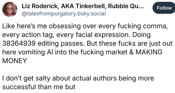 Bluesky post reading "Like here’s me obsessing over every fucking comma, every action tag, every facial expression. Doing 38364939 editing passes. But these fucks are just out here vomiting AI into the fucking market & MAKING MONEY I don’t get salty about actual authors being more successful than me but"
