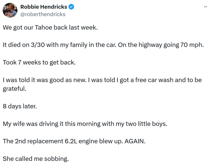 Tweet reading "We got our Tahoe back last week. It died on 3/30 with my family in the car. On the highway going 70 mph. Took 7 weeks to get back. I was told it was good as new. I was told I got a free car wash and to be grateful. 8 days later. My wife was driving it this morning with my two little boys. The 2nd replacement 6.2L engine blew up. AGAIN. She called me sobbing."