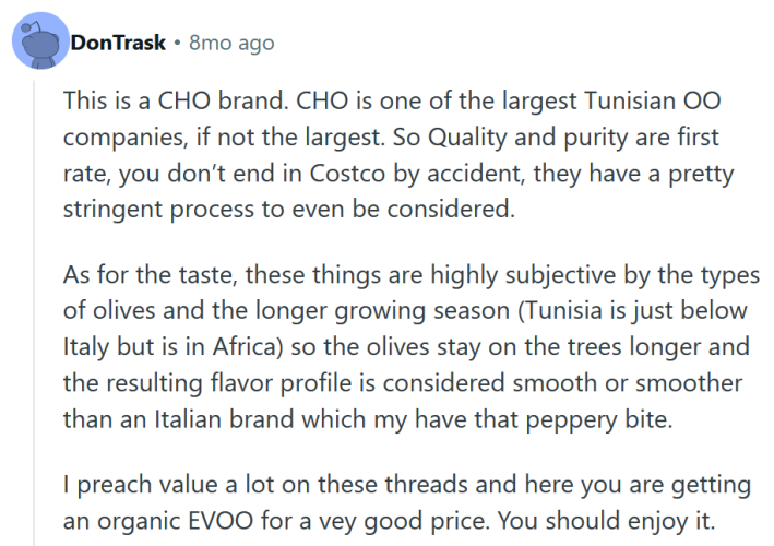 Reddit comment reading "This is a CHO brand. CHO is one of the largest Tunisian OO companies, if not the largest. So Quality and purity are first rate, you don’t end in Costco by accident, they have a pretty stringent process to even be considered. As for the taste, these things are highly subjective by the types of olives and the longer growing season (Tunisia is just below Italy but is in Africa) so the olives stay on the trees longer and the resulting flavor profile is considered smooth or smoother than an Italian brand which my have that peppery bite. I preach value a lot on these threads and here you are getting an organic EVOO for a vey good price. You should enjoy it."
