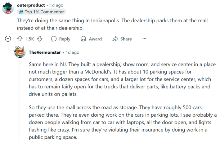 Reddit comment reading "They're doing the same thing in Indianapolis. The dealership parks them at the mall instead of at their dealership." A reply says " Same here in NJ. They built a dealership, show room, and service center in a place not much bigger than a McDonald's. It has about 10 parking spaces for customers, a dozen spaces for cars, and a larger lot for the service center, which has to remain fairly open for the trucks that deliver parts, like battery packs and drive units on pallets. So they use the mall across the road as storage. They have roughly 500 cars parked there. They're even doing work on the cars in parking lots. I see probably a dozen people walking from car to car with laptops, all the door open, and lights flashing like crazy. I'm sure they're violating their insurance by doing work in a public parking space."