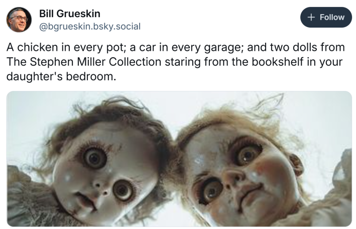 BlueSky post that reads, "A chicken in every pot; a car in every garage; and two dolls from The Stephen Miller Collection staring from the bookshelf in your daughter's bedroom." with a photo of two creepy dolls looming over the camera.