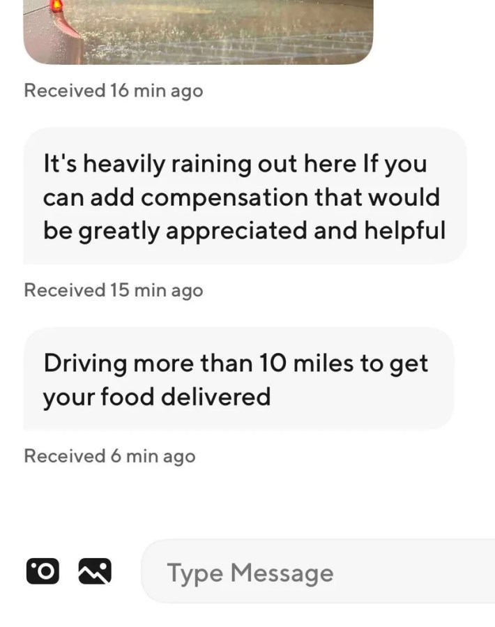 The driver sent a photo documenting heavy downpour along with the message, “It’s heavily raining out here if you can add compensation that would be greatly appreciated and helpful.” 10 minutes later the driver followed up with another message, “Driving more than 10 miles to get your food delivered.”