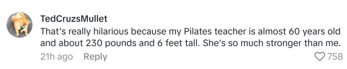 TikTok comment, text reads, "That’s really hilarious because my Pilates teacher is almost 60 years old and about 230 pounds and 6 feet tall. She’s so much stronger than me."