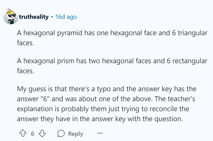 Reddit comment, text reads, "A hexagonal pyramid has one hexagonal face and 6 triangular faces.A hexagonal prism has two hexagonal faces and 6 rectangular faces.My guess is that there's a typo and the answer key has the answer "6" and was about one of the above. The teacher's explanation is probably them just trying to reconcile the answer they have in the answer key with the question."