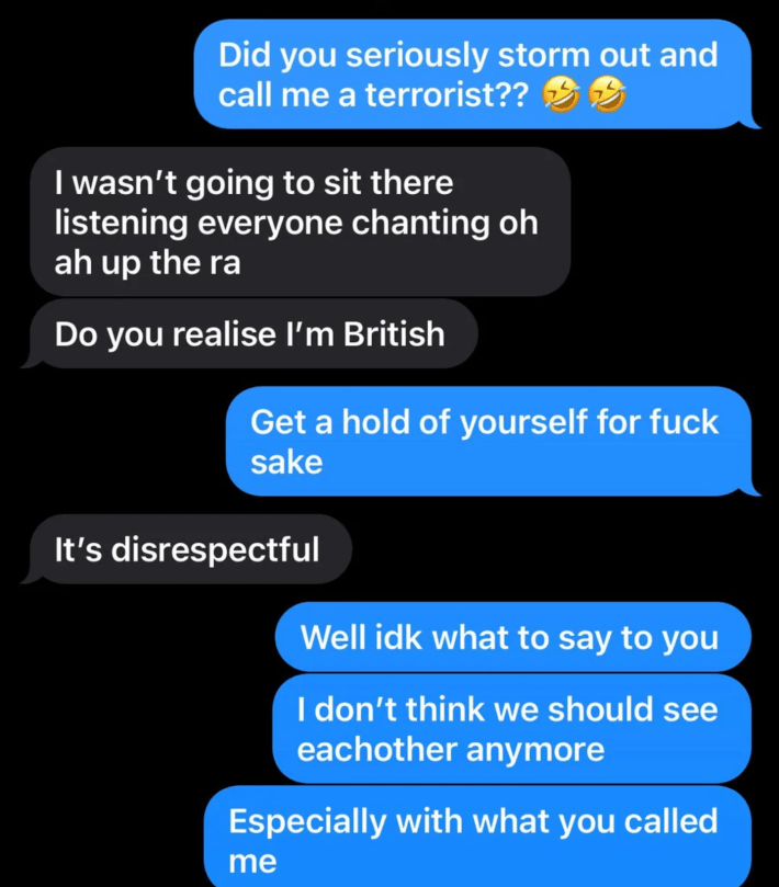 “I’m (F18) Irish and my bf (M21) is English. He was over in Ireland with me and we went out last night with my boyfriend and some friends to a pub. The atmosphere was great, music was playing, and someone put on ‘Celtic Symphony,’ a song I’ve heard and sung my whole life growing up Irish. When it got to the line “Ooh ah, up the RA” everyone started chanting it.A minute later, my boyfriend leaned in, whispered ‘You are and sound like a terrorist just as much as the rest of the people here’ then got up and walked out. Nothing else. I messaged him as he wasn’t picking up my call and ended up breaking up with him. Am I overreacting, or was that completely out of line?”