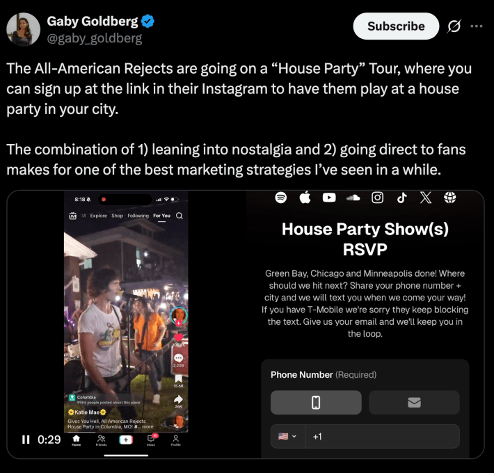 “The All-American Rejects are going on a “House Party” Tour, where you can sign up at the link in their Instagram to have them play at a house party in your city. The combination of 1) leaning into nostalgia and 2) going direct to fans makes for one of the best marketing strategies I’ve seen in a while.”