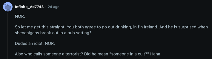 “So let me get this straight. You both agree to go out drinking, in f’n Ireland. And he is surprised when shenanigans break out in a pub setting? Dude’s an idiot. NOR,” commented u/Infinite_Ad7743, adding, “Also who calls someone a terrorist?”