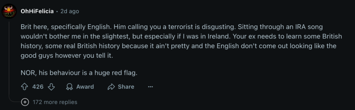 Even a Brit voted NOR, “...his behaviour is a huge red flag.” u/OhHiFelicia commented, “Him calling you a terrorist is disgusting. Sitting through an IRA song wouldn’t bother me in the slightest, but especially if I was in Ireland.” The commenter asserted that the boyfriend “needs to learn… some real British history because it ain’t pretty.”