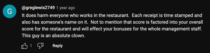 “It does harm everyone who works in the restaurant. Each receipt is time stamped and also has someone's name on it. Not to mention that score is factored into your overall score for the restaurant and will affect your bonuses for the whole management staff,” replied @greglewise2749. “This guy is an absolute clown.”