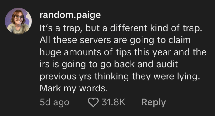 “All these servers are going to claim huge amounts of tips this year and the IRS is going to go back and audit previous years thinking they were lying,” commented @random.paige.