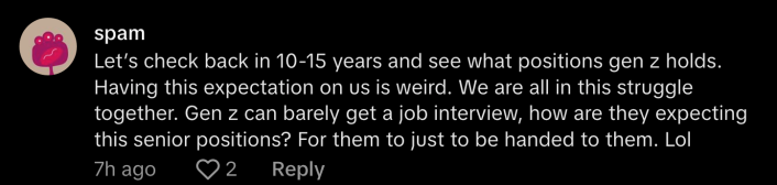 “Let’s check back in 10—15 years and see what positions Gen Z holds. Having this expectation on us is weird. We are all in this struggle together. Gen Z can barely get a job interview, how are they expecting senior positions? For them to just be handed to them. Lol,” said @spam62941.