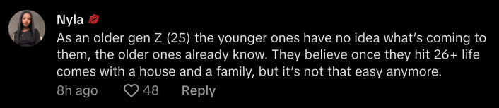 A lone Zoomer in the comments agreed. @bxbyface.31 shared, “As an older Gen Z (25) the younger ones have no idea what’s coming to them, the older ones already know. They believe once they hit 26+ life comes with a house and a family, but it’s not that easy anymore.”