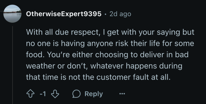 “With all due respect, I get with your saying but no one is having anyone risk their life for some food. You’re either choosing to deliver in bad weather or don’t, whatever happens during that time is not the customer fault at all.”