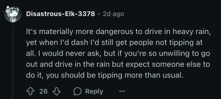 “It's materially more dangerous to drive in heavy rain, yet when I'd dash I'd still get people not tipping at all. I would never ask, but if you're so unwilling to go out and drive in the rain but expect someone else to do it, you should be tipping more than usual,” said u/Disastrous-Elk-3378.
