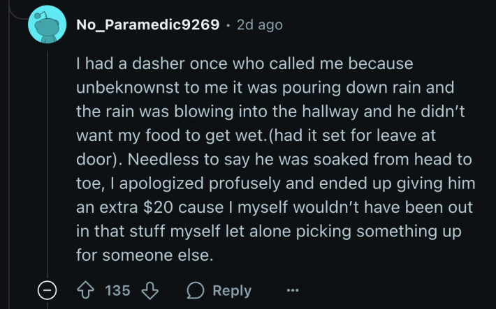“...Needless to say he was soaked from head to toe. I apologized profusely and ended up giving him an extra $20 cause I myself wouldn’t have been out in that stuff myself let alone picking something up for someone else.”