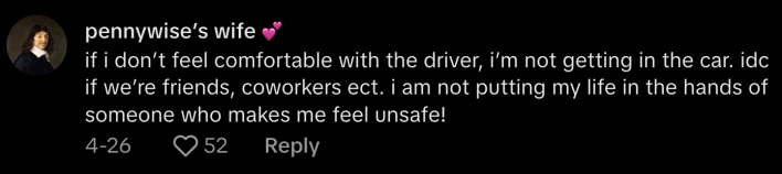 @pikadegallo_ offered one more tip to anyone who might feel unsafe in a vehicle. They commented, “If I don’t feel comfortable with the driver, I’m not getting in the car. I don’t care if we’re friends, coworkers, etc. I am not putting my life in the hands of someone who makes me feel unsafe!”