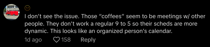 @llwmfss said, “I don’t see the issue. Those ‘coffees’ seem to be meetings with other people. They don’t work a regular 9 to 5 so their schedules are more dynamic. This looks like an organized person’s calendar.”