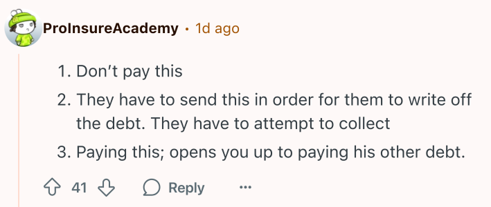 Reddit comment that reads, "Don’t pay thisThey have to send this in order for them to write off the debt. They have to attempt to collectPaying this; opens you up to paying his other debt."