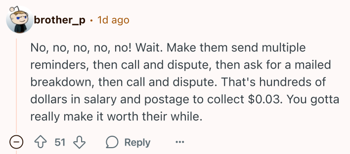 Reddit comment that reads, "No, no, no, no, no! Wait. Make them send multiple reminders, then call and dispute, then ask for a mailed breakdown, then call and dispute. That's hundreds of dollars in salary and postage to collect $0.03. You gotta really make it worth their while."