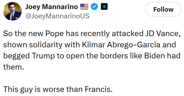 Tweet reading "So the new Pope has recently attacked JD Vance, shown solidarity with Kilmar Abrego-Garcia and begged Trump to open the borders like Biden had them. This guy is worse than Francis."