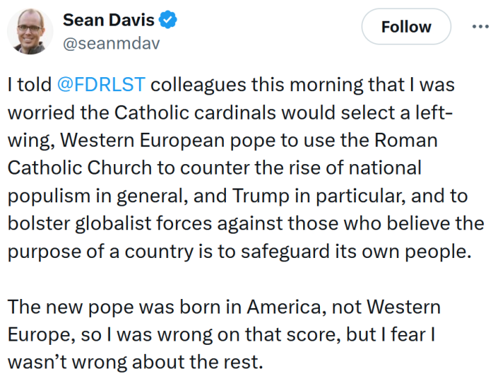 Tweet reading "I told @FDRLST colleagues this morning that I was worried the Catholic cardinals would select a left-wing, Western European pope to use the Roman Catholic Church to counter the rise of national populism in general, and Trump in particular, and to bolster globalist forces against those who believe the purpose of a country is to safeguard its own people. The new pope was born in America, not Western Europe, so I was wrong on that score, but I fear I wasn’t wrong about the rest."