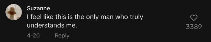 “I feel like this is the only man who truly understands me,” said @zannahsue.