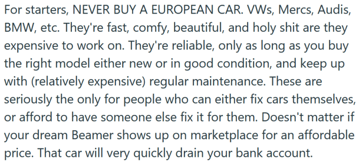 Reddit post text reading "For starters, NEVER BUY A EUROPEAN CAR. VWs, Mercs, Audis, BMW, etc. They're fast, comfy, beautiful, and holy shit are they expensive to work on. They're reliable, only as long as you buy the right model either new or in good condition, and keep up with (relatively expensive) regular maintenance. These are seriously the only for people who can either fix cars themselves, or afford to have someone else fix it for them. Doesn't matter if your dream Beamer shows up on marketplace for an affordable price. That car will very quickly drain your bank account."