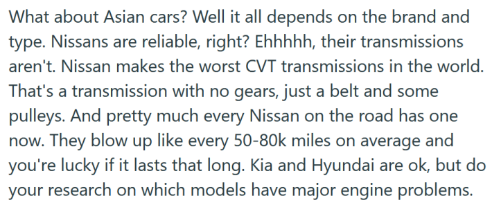 Reddit post text reading "What about Asian cars? Well it all depends on the brand and type. Nissans are reliable, right? Ehhhhh, their transmissions aren't. Nissan makes the worst CVT transmissions in the world. That's a transmission with no gears, just a belt and some pulleys. And pretty much every Nissan on the road has one now. They blow up like every 50-80k miles on average and you're lucky if it lasts that long. Kia and Hyundai are ok, but do your research on which models have major engine problems."