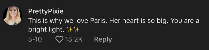 "This is why we love Paris. Her heart is so big," @pretyypixie22 commented, and told Hilton, "You are a bright light."