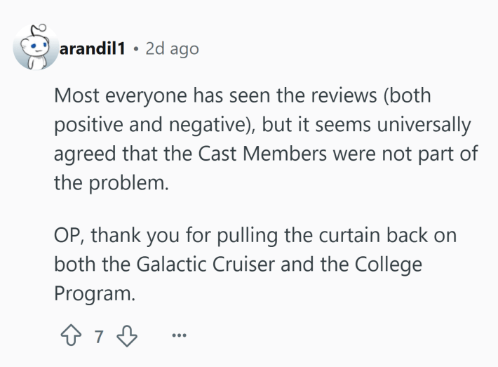 Reddit comment that reads, "Most everyone has seen the reviews (both positive and negative), but it seems universally agreed that the Cast Members were not part of the problem.OP, thank you for pulling the curtain back on both the Galactic Cruiser and the College Program."