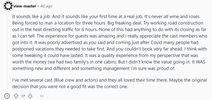 Reddit comment that reads, "It sounds like a job. And it sounds like your first time at a real job. It’s never all wine and roses. Being forced to man a location for three hours. Big freaking deal. Try working road construction out in the heat directing traffic for 6 hours. None of this had anything to do with its closing as far as I can tell. The experience for guests was amazing and I really appreciate the cast members who got into it. It was poorly advertised as you said and coming just after Covid many people had postponed vacations they needed to take first. And you couldn’t book very far ahead. I think with some tweaking it could have lasted. It was a quality experience from my perspective that was worth the money (we had two family’s in one cabin). But I didn’t know the value going in. It WAS something new and different and something management I’m sure was proud of.I’ve met several cast (Blue crew and actors) and they all loved their time there. Maybe the original decision that you were not a good fit was the correct one."
